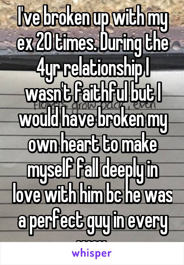 I've broken up with my ex 20 times. During the 4yr relationship I wasn't faithful but I would have broken my own heart to make myself fall deeply in love with him bc he was a perfect guy in every way.