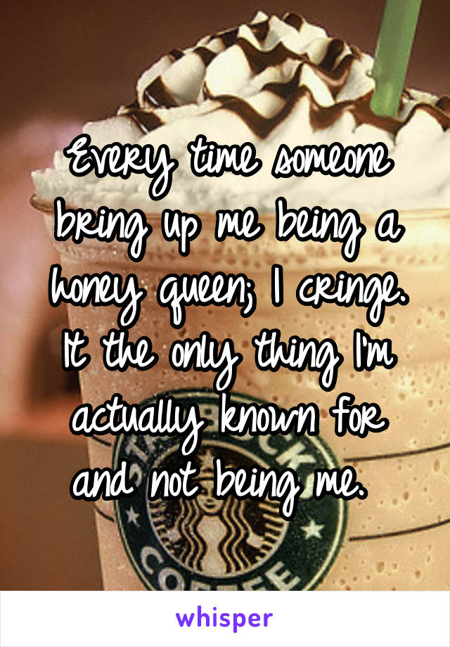 Every time someone bring up me being a honey queen; I cringe. It the only thing I'm actually known for and not being me. 