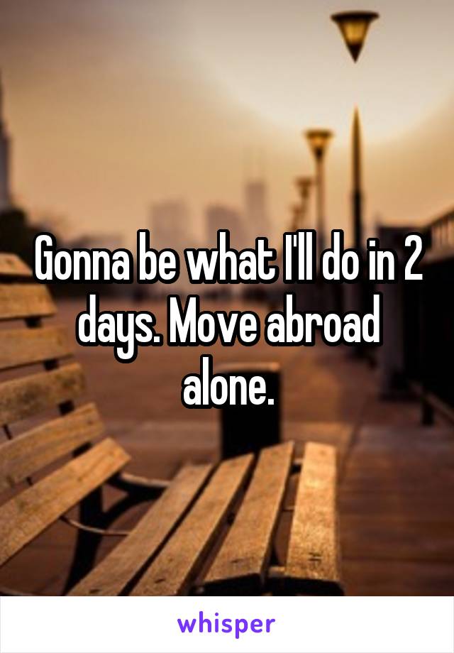 Gonna be what I'll do in 2 days. Move abroad alone.