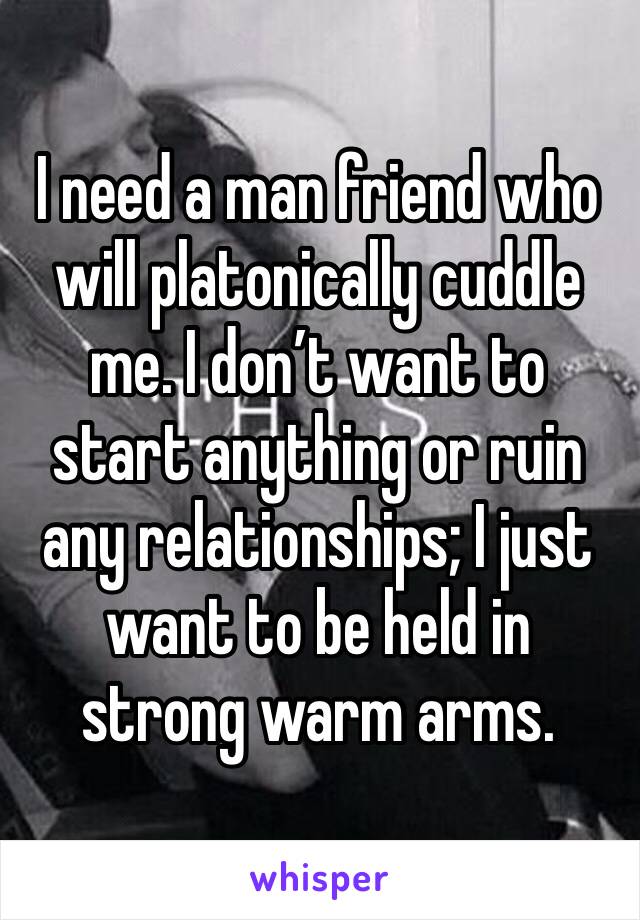 I need a man friend who will platonically cuddle me. I don’t want to start anything or ruin any relationships; I just want to be held in strong warm arms. 