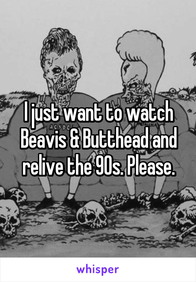 I just want to watch Beavis & Butthead and relive the 90s. Please.