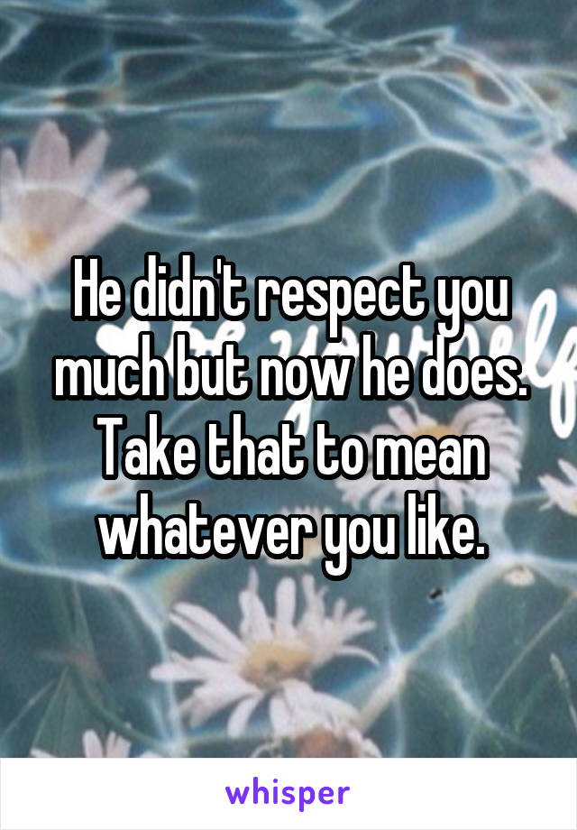 He didn't respect you much but now he does. Take that to mean whatever you like.