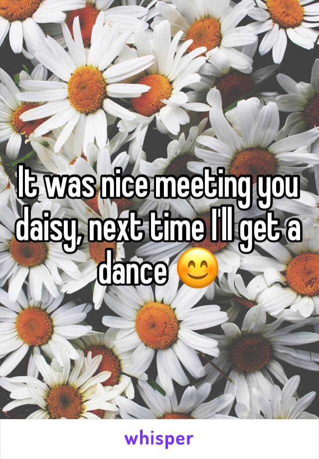 It was nice meeting you daisy, next time I'll get a dance 😊