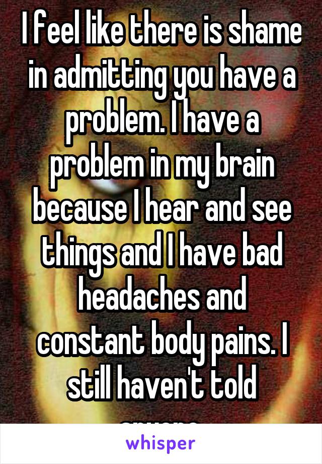 I feel like there is shame in admitting you have a problem. I have a problem in my brain because I hear and see things and I have bad headaches and constant body pains. I still haven't told anyone.