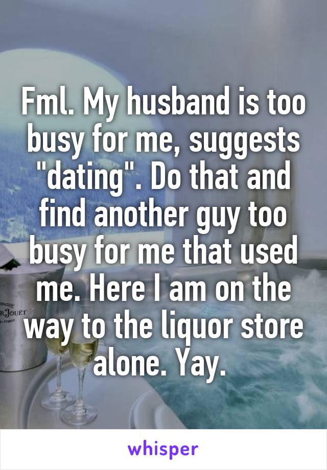 Fml. My husband is too busy for me, suggests "dating". Do that and find another guy too busy for me that used me. Here I am on the way to the liquor store alone. Yay. 