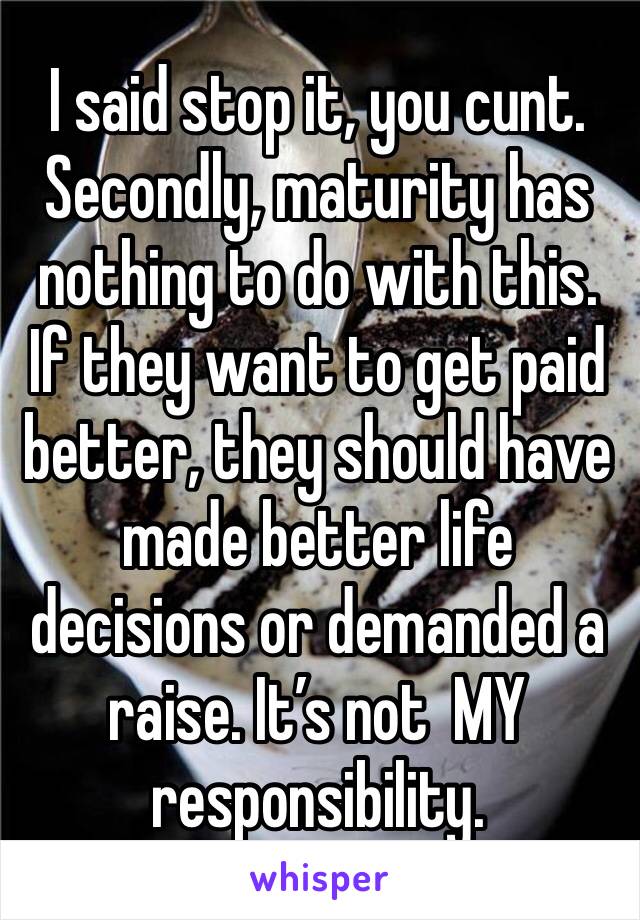 I said stop it, you cunt.
Secondly, maturity has nothing to do with this. If they want to get paid better, they should have made better life decisions or demanded a raise. It’s not  MY responsibility.