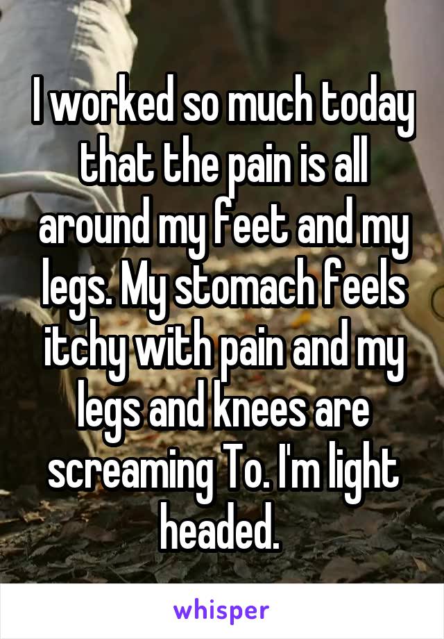 I worked so much today that the pain is all around my feet and my legs. My stomach feels itchy with pain and my legs and knees are screaming To. I'm light headed. 