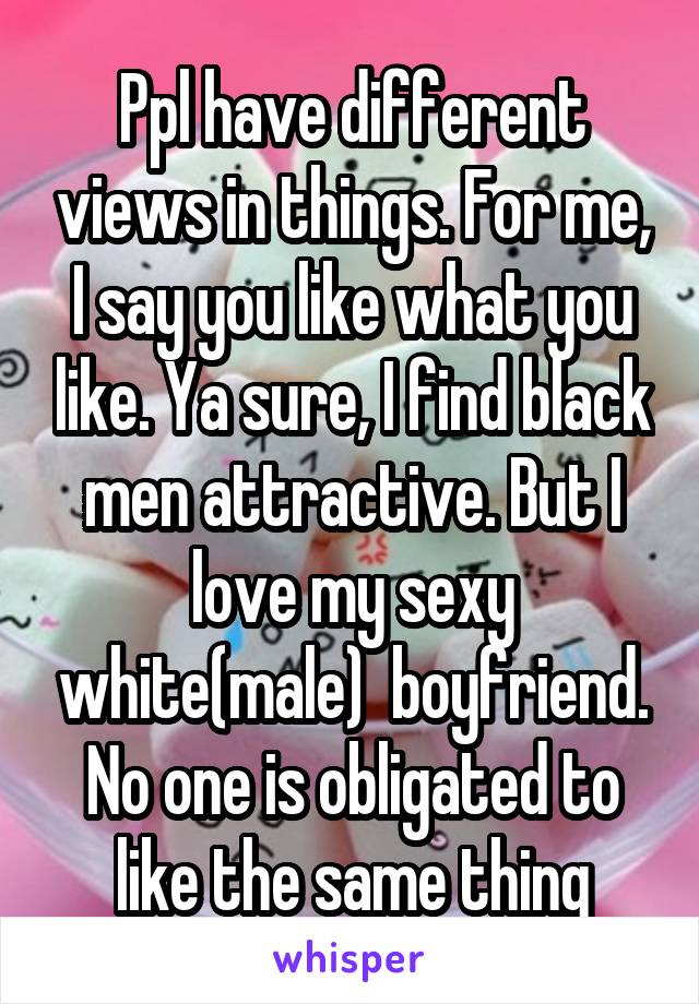 Ppl have different views in things. For me, I say you like what you like. Ya sure, I find black men attractive. But I love my sexy white(male)  boyfriend. No one is obligated to like the same thing