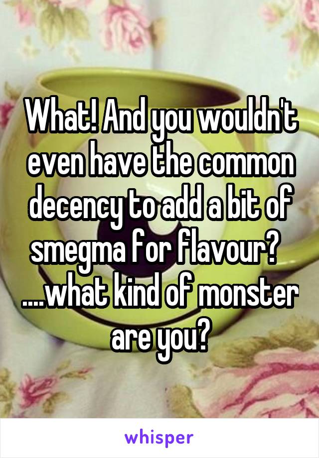 What! And you wouldn't even have the common decency to add a bit of smegma for flavour?   ....what kind of monster are you?