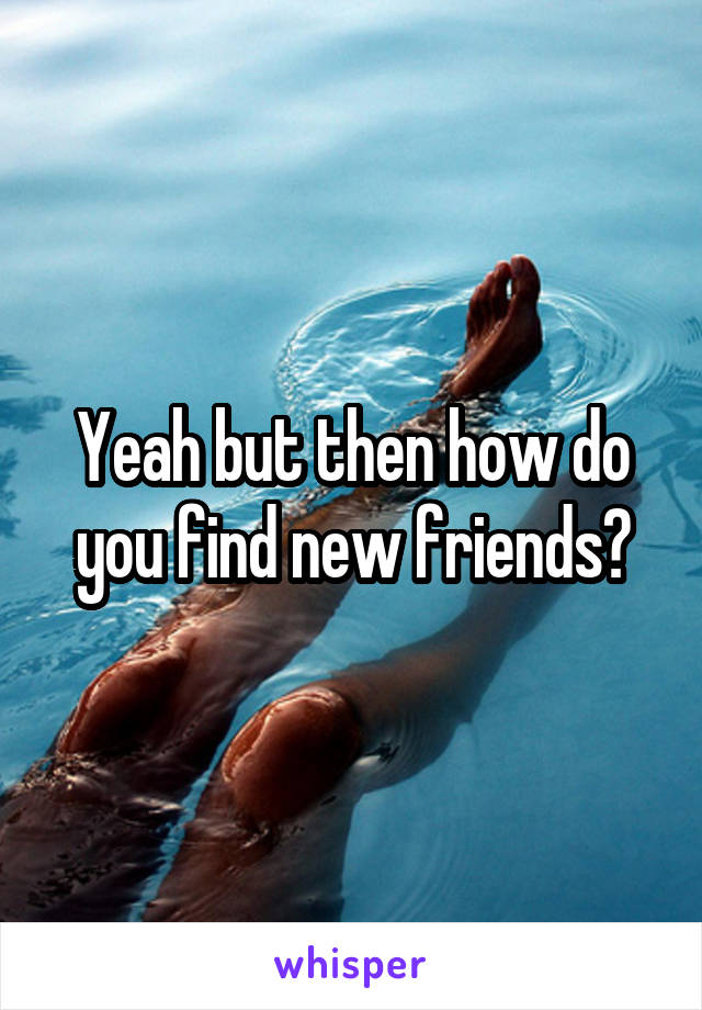 Yeah but then how do you find new friends?