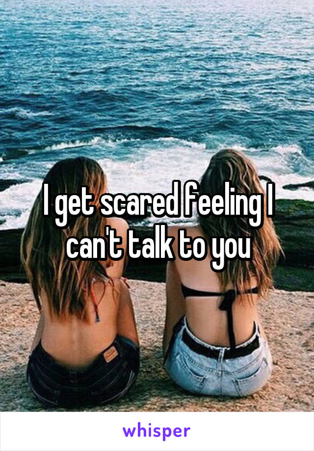 I get scared feeling I can't talk to you