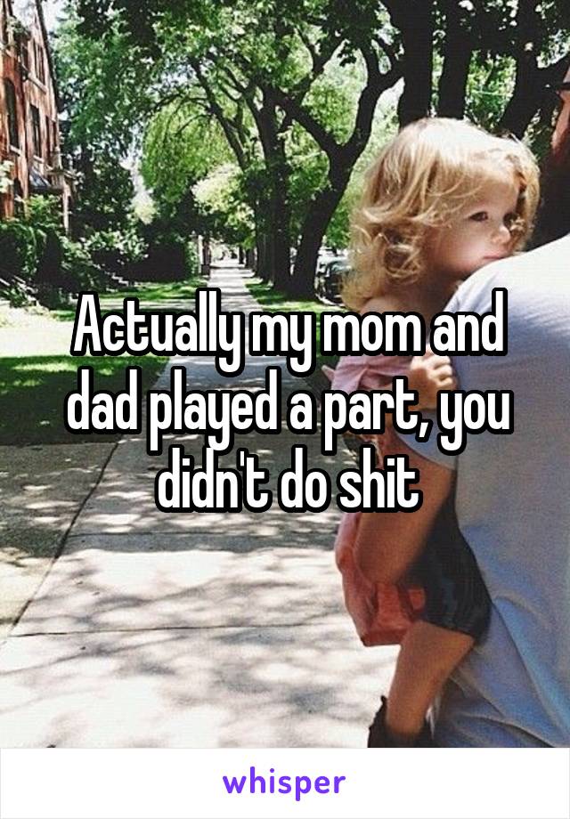 Actually my mom and dad played a part, you didn't do shit