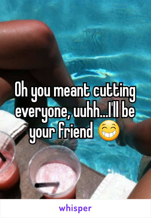 Oh you meant cutting everyone, uuhh...I'll be your friend 😁