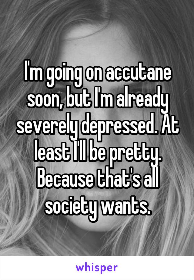 I'm going on accutane soon, but I'm already severely depressed. At least I'll be pretty. Because that's all society wants.