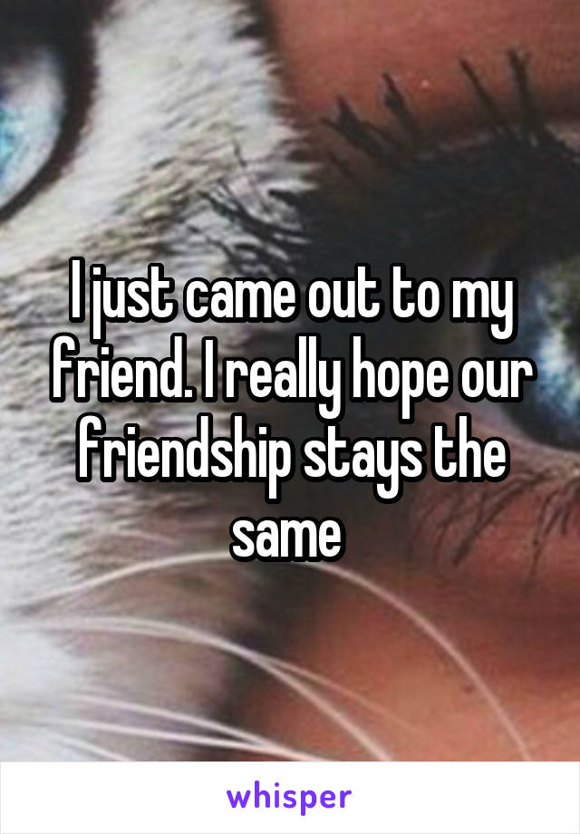 I just came out to my friend. I really hope our friendship stays the same 