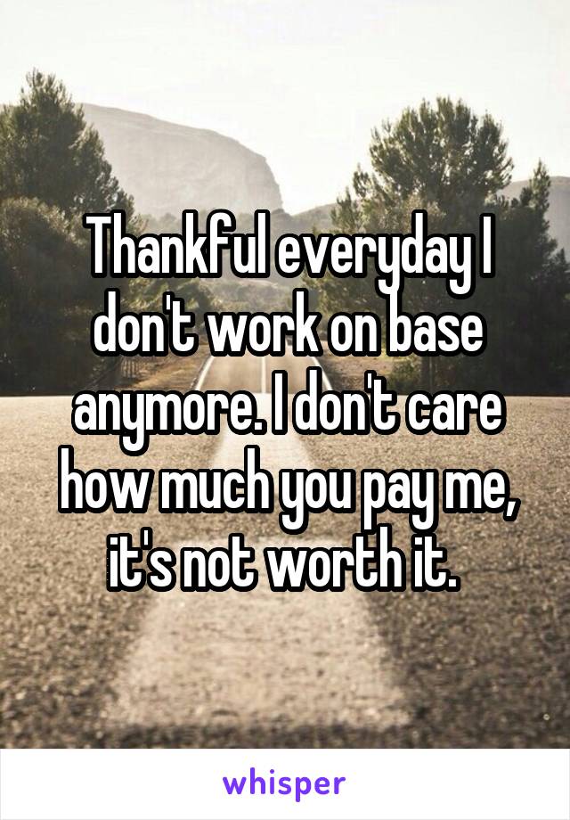 Thankful everyday I don't work on base anymore. I don't care how much you pay me, it's not worth it. 