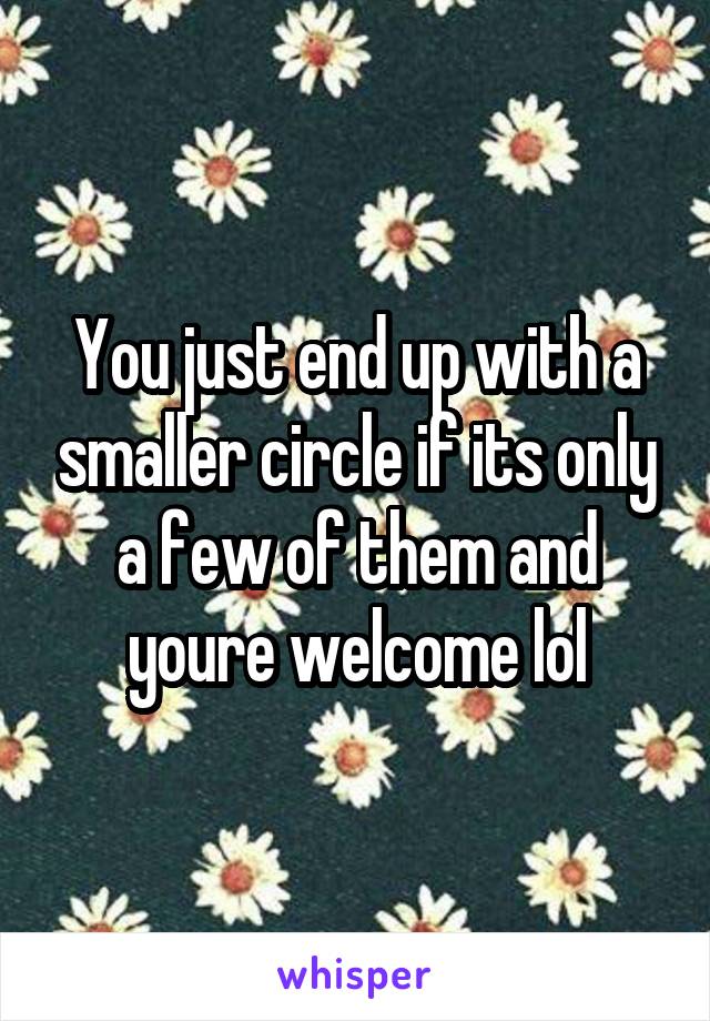 You just end up with a smaller circle if its only a few of them and youre welcome lol