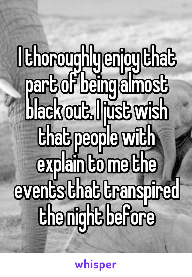 I thoroughly enjoy that part of being almost black out. I just wish that people with explain to me the events that transpired the night before