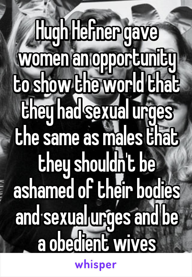 Hugh Hefner gave women an opportunity to show the world that they had sexual urges the same as males that they shouldn't be ashamed of their bodies and sexual urges and be a obedient wives