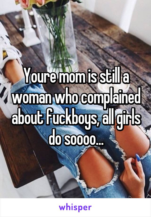 Youre mom is still a woman who complained about fuckboys, all girls do soooo...