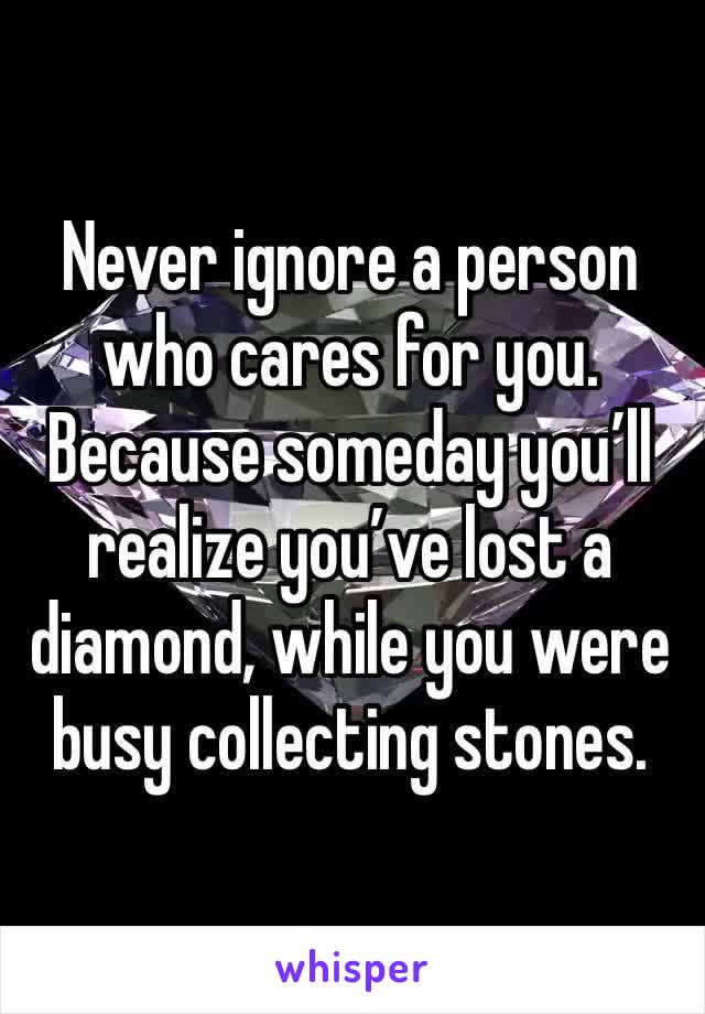 Never ignore a person who cares for you. Because someday you’ll realize you’ve lost a diamond, while you were busy collecting stones.