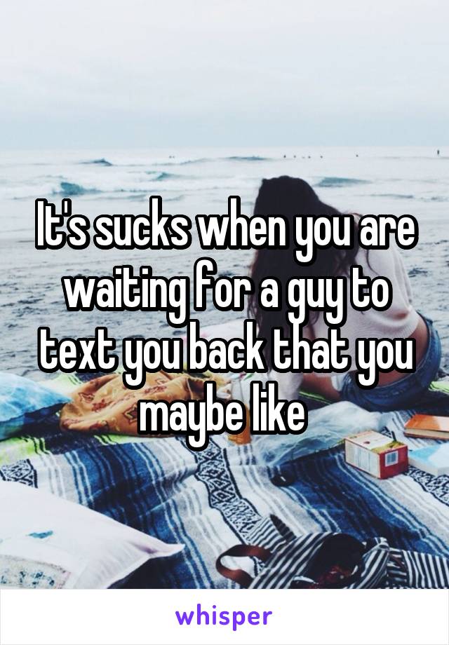 It's sucks when you are waiting for a guy to text you back that you maybe like 