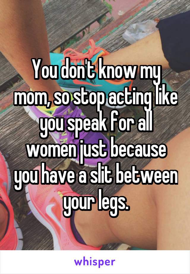 You don't know my mom, so stop acting like you speak for all women just because you have a slit between your legs.