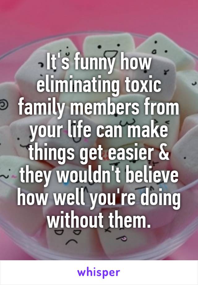 It's funny how eliminating toxic family members from your life can make things get easier & they wouldn't believe how well you're doing without them.