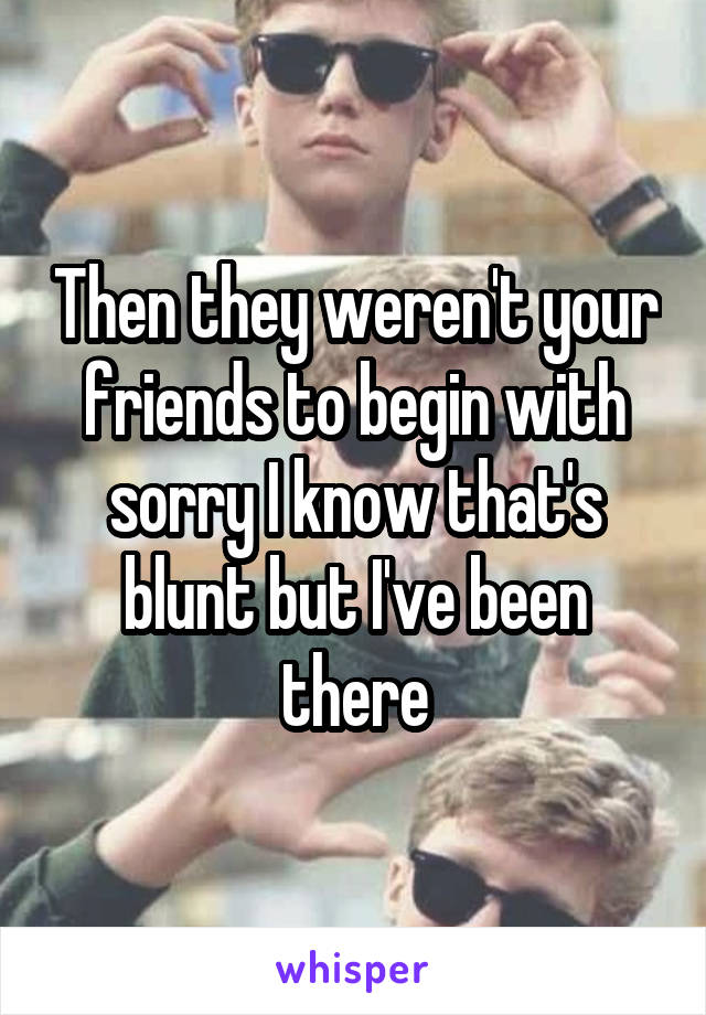 Then they weren't your friends to begin with sorry I know that's blunt but I've been there