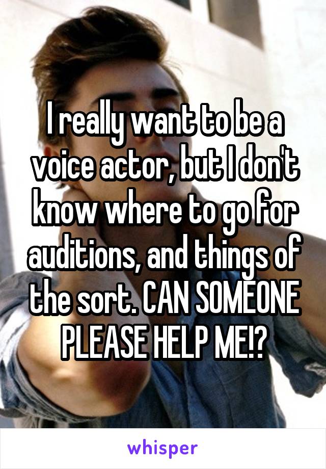 I really want to be a voice actor, but I don't know where to go for auditions, and things of the sort. CAN SOMEONE PLEASE HELP ME!?