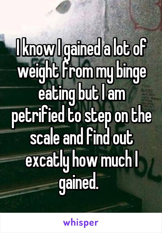 I know I gained a lot of weight from my binge eating but I am petrified to step on the scale and find out excatly how much I gained.  