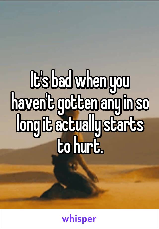 It's bad when you haven't gotten any in so long it actually starts to hurt.