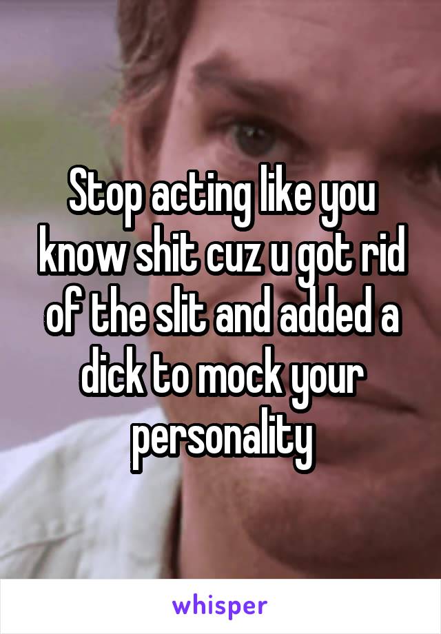 Stop acting like you know shit cuz u got rid of the slit and added a dick to mock your personality