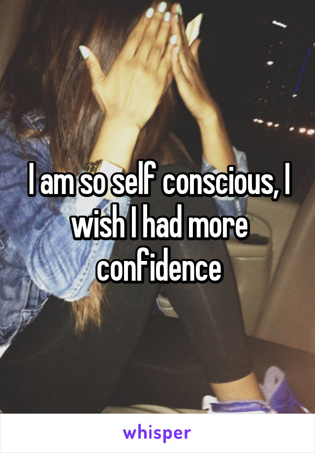 I am so self conscious, I wish I had more confidence