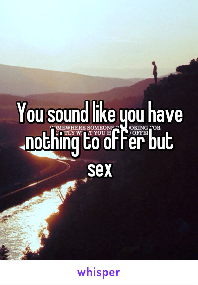 You sound like you have nothing to offer but sex