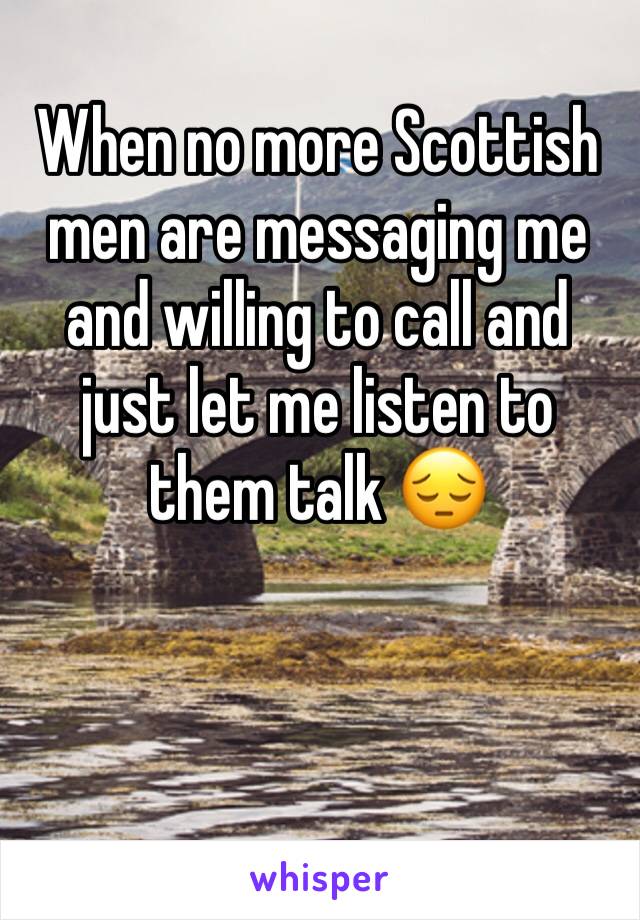 When no more Scottish men are messaging me and willing to call and just let me listen to them talk 😔