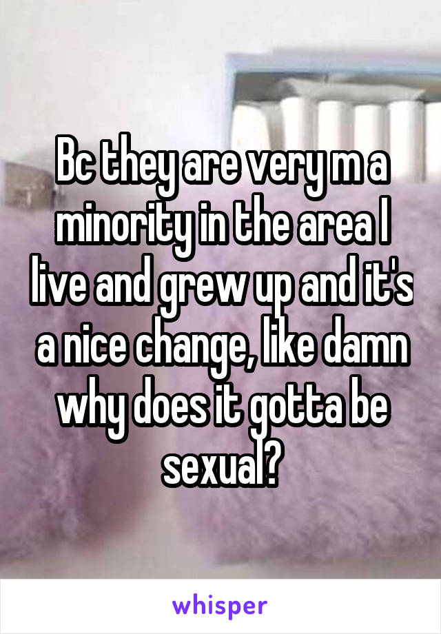 Bc they are very m a minority in the area I live and grew up and it's a nice change, like damn why does it gotta be sexual?