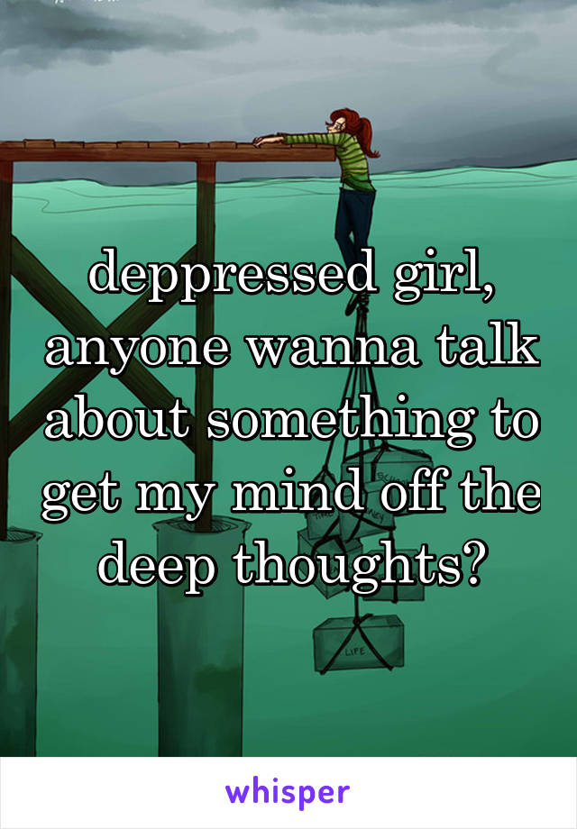 deppressed girl, anyone wanna talk about something to get my mind off the deep thoughts?