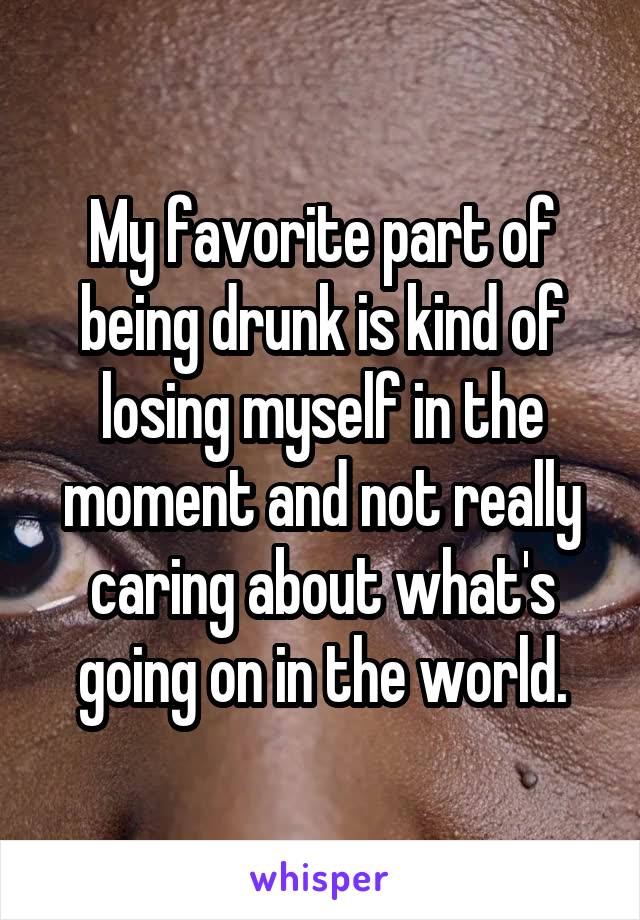 My favorite part of being drunk is kind of losing myself in the moment and not really caring about what's going on in the world.