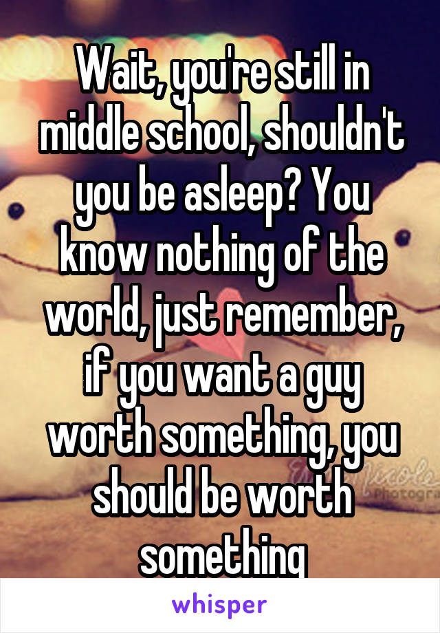 Wait, you're still in middle school, shouldn't you be asleep? You know nothing of the world, just remember, if you want a guy worth something, you should be worth something