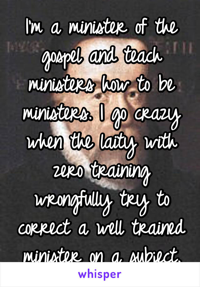 I'm a minister of the gospel and teach ministers how to be ministers. I go crazy when the laity with zero training wrongfully try to correct a well trained minister on a subject.