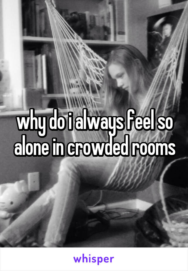 why do i always feel so alone in crowded rooms