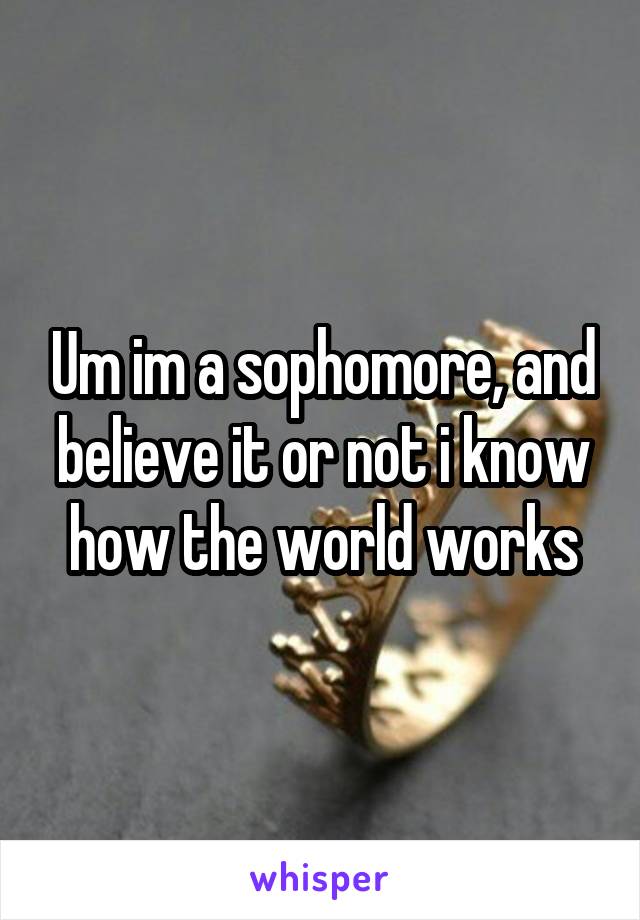 Um im a sophomore, and believe it or not i know how the world works