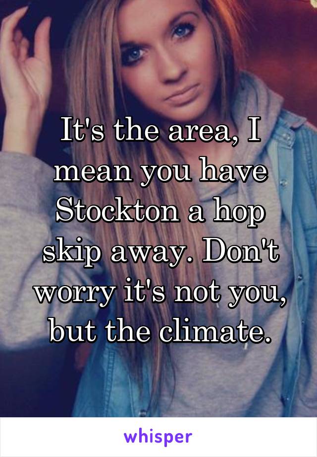 It's the area, I mean you have Stockton a hop skip away. Don't worry it's not you, but the climate.