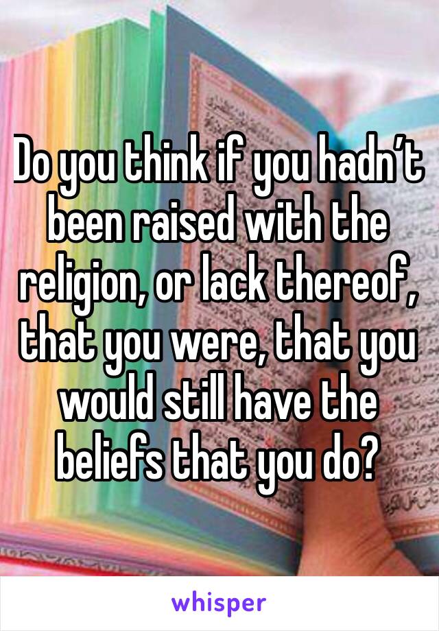 Do you think if you hadn’t been raised with the religion, or lack thereof, that you were, that you would still have the beliefs that you do?