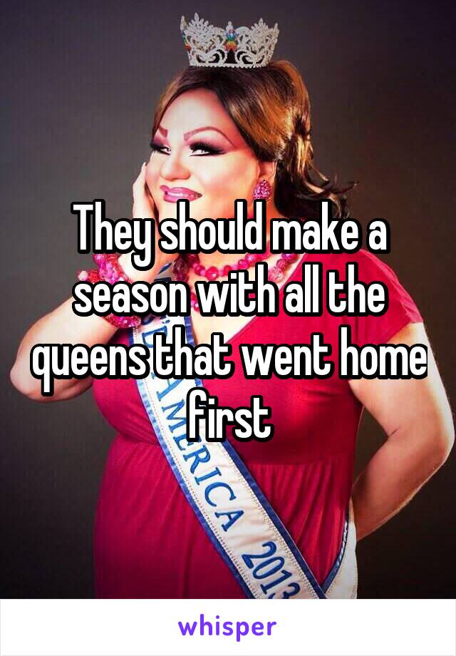 They should make a season with all the queens that went home first