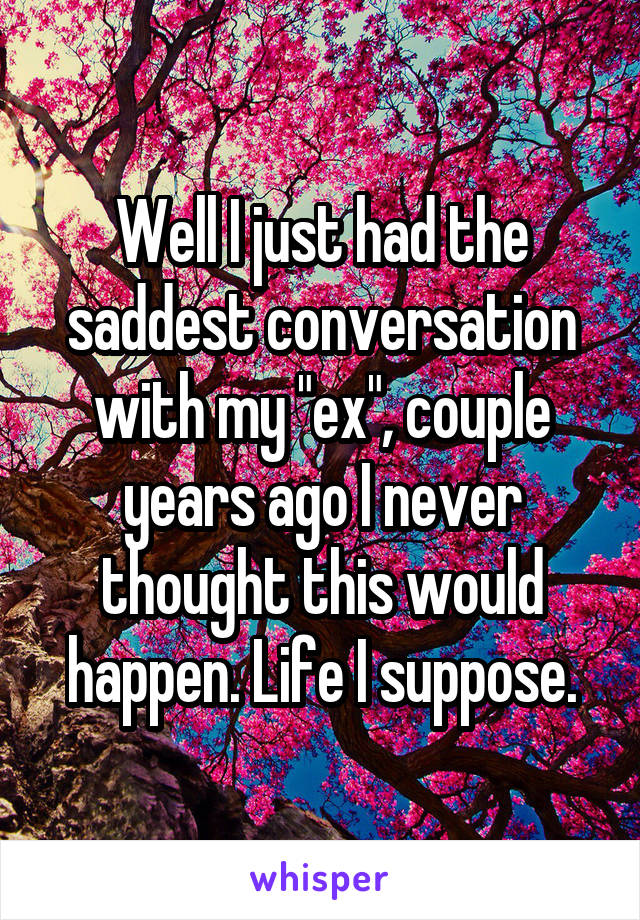 Well I just had the saddest conversation with my "ex", couple years ago I never thought this would happen. Life I suppose.