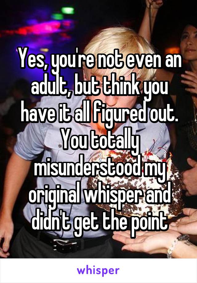 Yes, you're not even an adult, but think you have it all figured out. You totally misunderstood my original whisper and didn't get the point