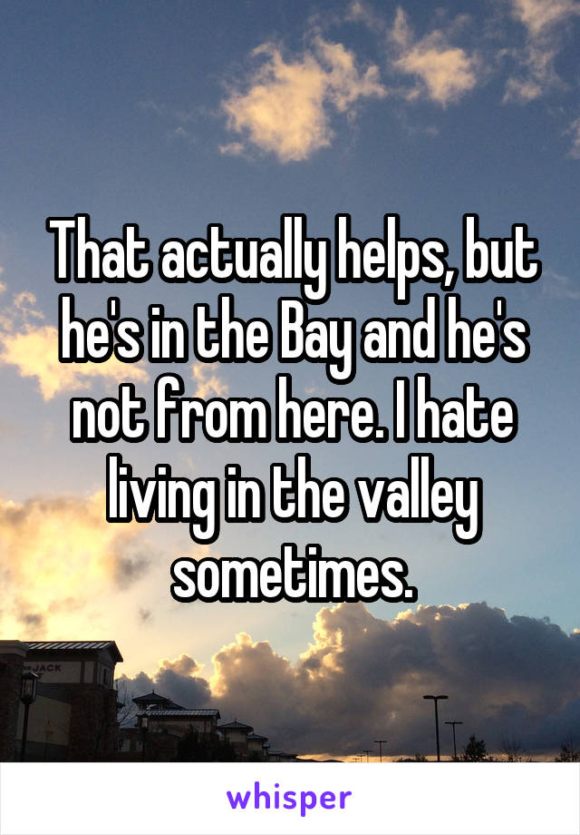 That actually helps, but he's in the Bay and he's not from here. I hate living in the valley sometimes.