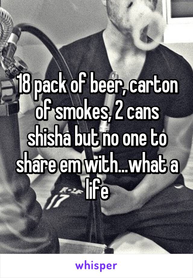 18 pack of beer, carton of smokes, 2 cans shisha but no one to share em with...what a life